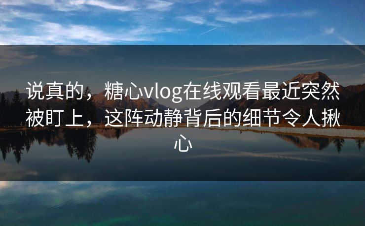 说真的，糖心vlog在线观看最近突然被盯上，这阵动静背后的细节令人揪心