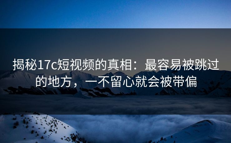 揭秘<strong>17C</strong>短视频的真相：最容易被跳过的地方，一不留心就会被带偏